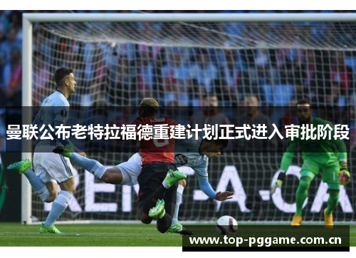 曼联公布老特拉福德重建计划正式进入审批阶段 曼联公布老特拉福德重建计划正式进入审批阶段